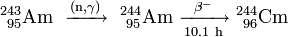 \mathrm{^{243}_{\ 95}Am\ \xrightarrow {(n,\gamma)} \ ^{244}_{\ 95}Am\ \xrightarrow [10.1 \ h]{\beta^-} \ ^{244}_{\ 96}Cm}